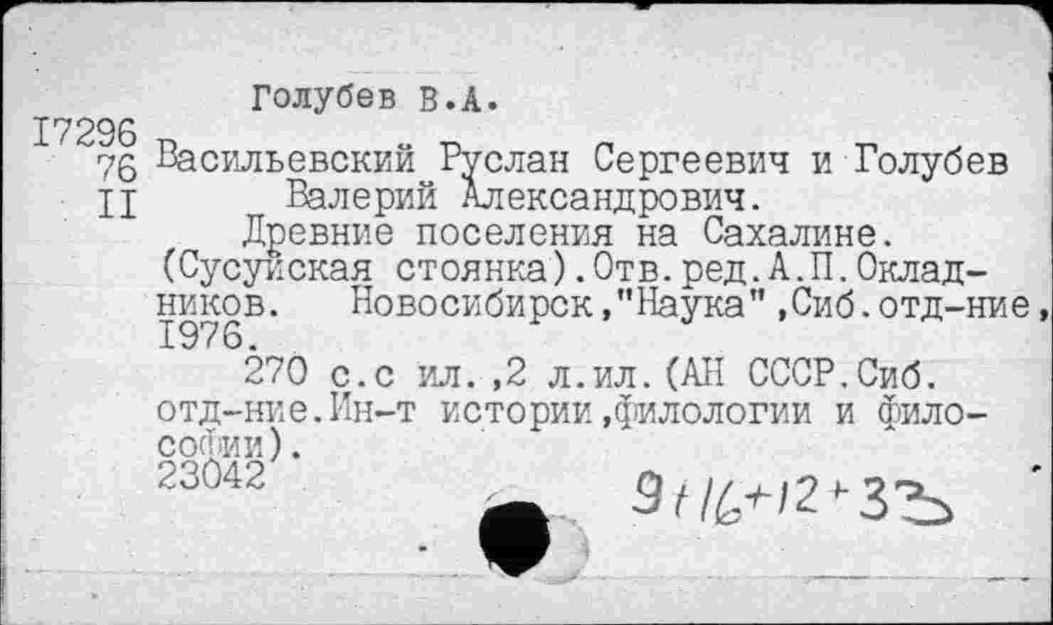 ﻿17296
76
II
Голубев В.А.
Васильевский Руслан Сергеевич и Голубев Валерий Александрович.
Древние поселения на Сахалине. (Сусуиская стоянка).Отв.ред.А.П.Окладников. Новосибирск,’’Наука” ,Сиб.отд-ние,
270 с.с ил.,2 л.ил.(АН СССР.Сиб. отд-ние.Ин-т истории.филологии и философии ).
23042	9с/Л^/2'-ЗЪ